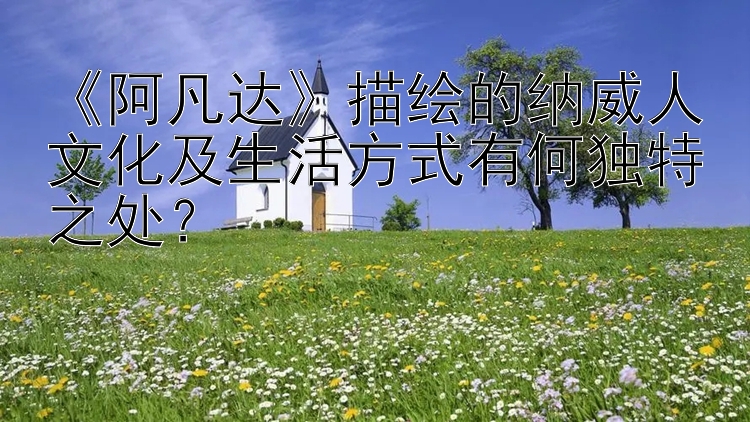 《阿凡达》描绘的纳威人文化及生活方式有何独特之处？