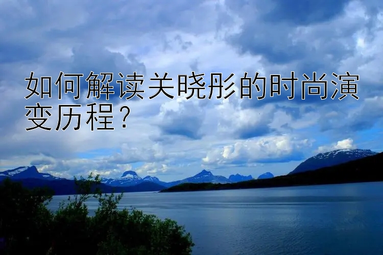 如何解读关晓彤的时尚演变历程？