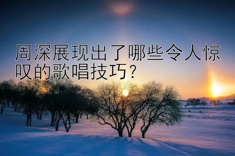 周深展现出了哪些令人惊叹的歌唱技巧？