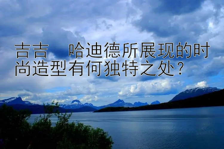 吉吉・哈迪德所展现的时尚造型有何独特之处？