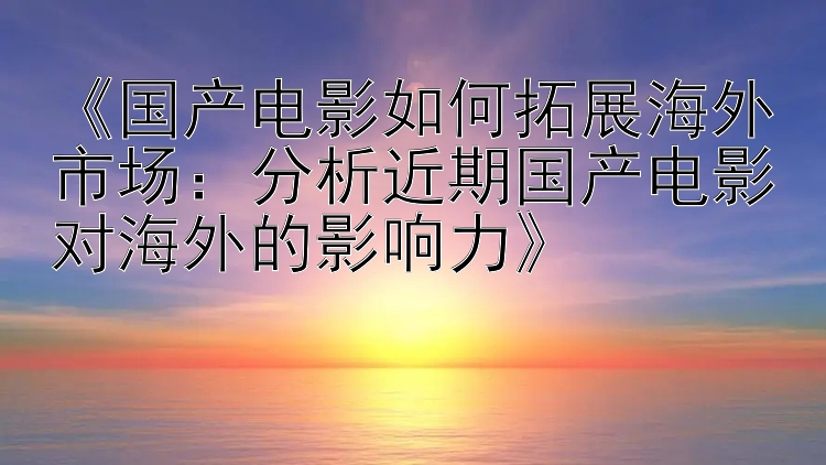 《国产电影如何拓展海外市场：分析近期国产电影对海外的影响力》