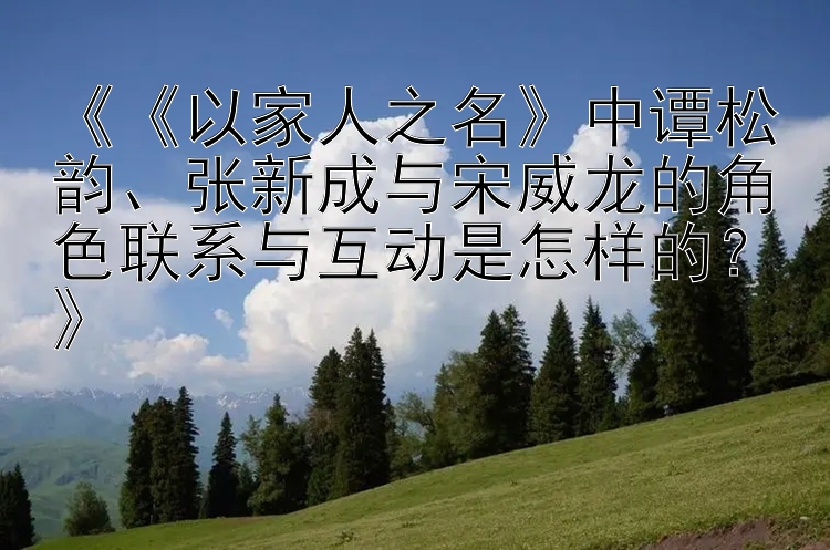 《《以家人之名》中谭松韵、张新成与宋威龙的角色联系与互动是怎样的？》