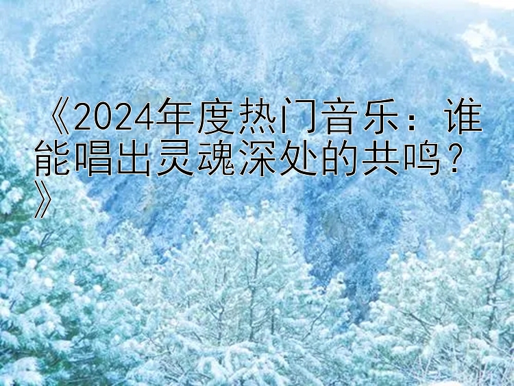 《2024年度热门音乐：谁能唱出灵魂深处的共鸣？》