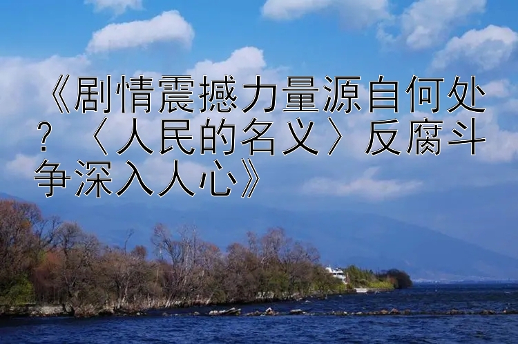 《剧情震撼力量源自何处？〈人民的名义〉反腐斗争深入人心》