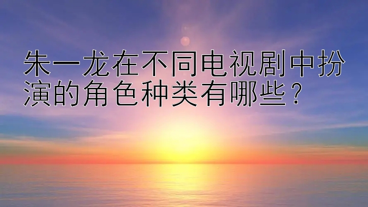 朱一龙在不同电视剧中扮演的角色种类有哪些？