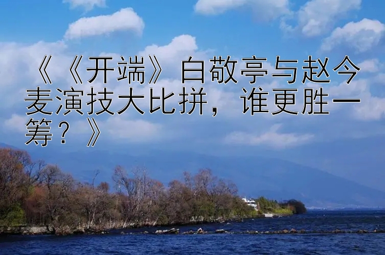 《《开端》白敬亭与赵今麦演技大比拼，谁更胜一筹？》