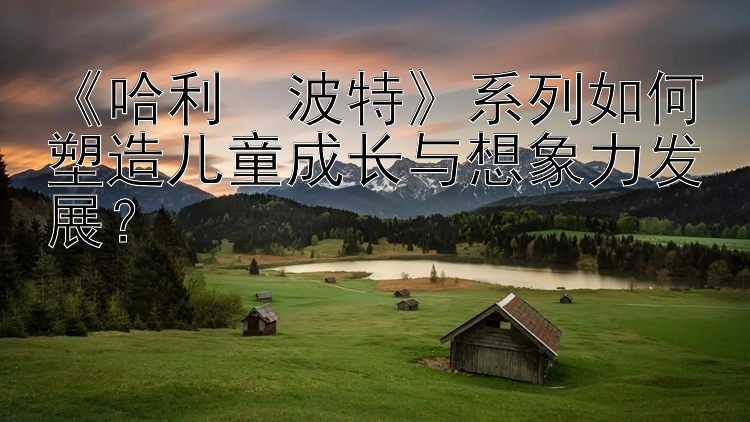 《哈利・波特》系列如何塑造儿童成长与想象力发展？