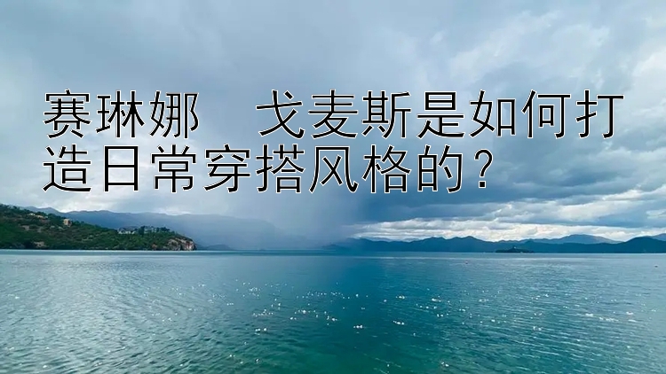 赛琳娜・戈麦斯是如何打造日常穿搭风格的？