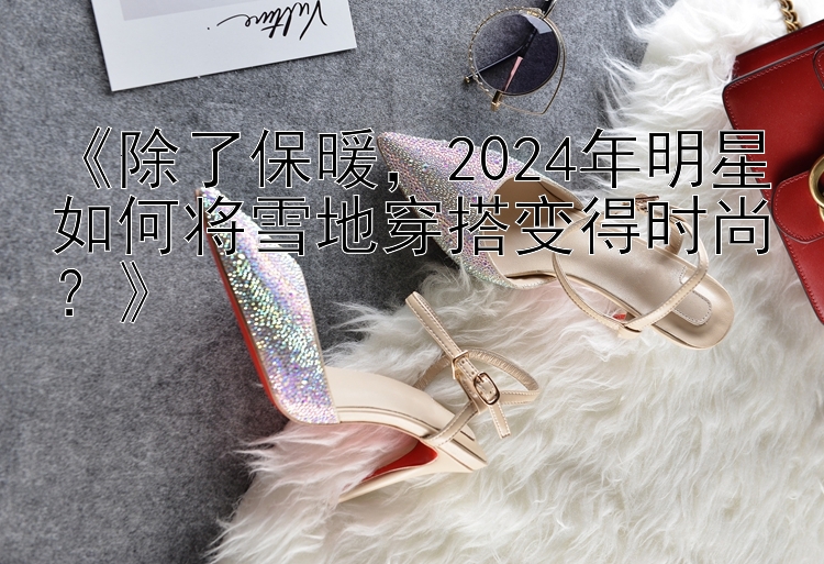 《除了保暖，2024年明星如何将雪地穿搭变得时尚？》