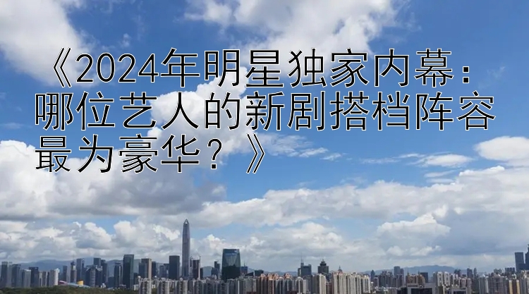 《2024年明星独家内幕：哪位艺人的新剧搭档阵容最为豪华？》