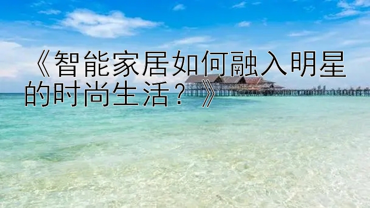 《智能家居如何融入明星的时尚生活？》