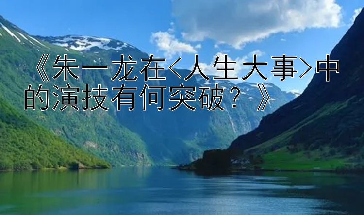 《朱一龙在<人生大事>中的演技有何突破？》