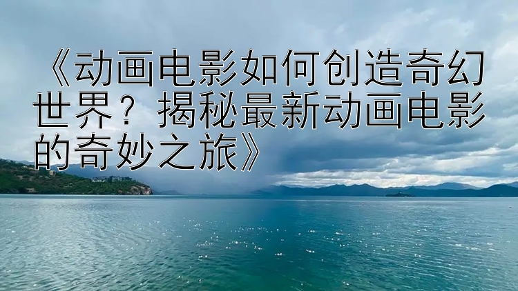 《动画电影如何创造奇幻世界？揭秘最新动画电影的奇妙之旅》