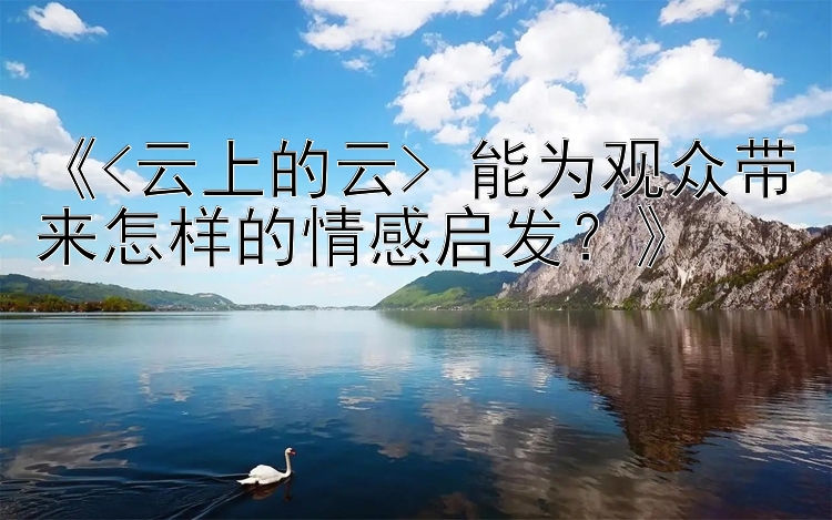 《<云上的云> 能为观众带来怎样的情感启发？》