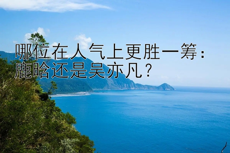 哪位在人气上更胜一筹：鹿晗还是吴亦凡？