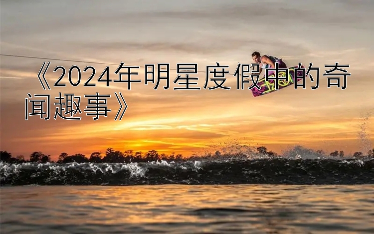 《2024年明星度假中的奇闻趣事》