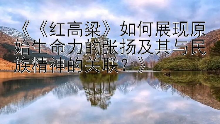 《《红高粱》如何展现原始生命力的张扬及其与民族精神的关联？》