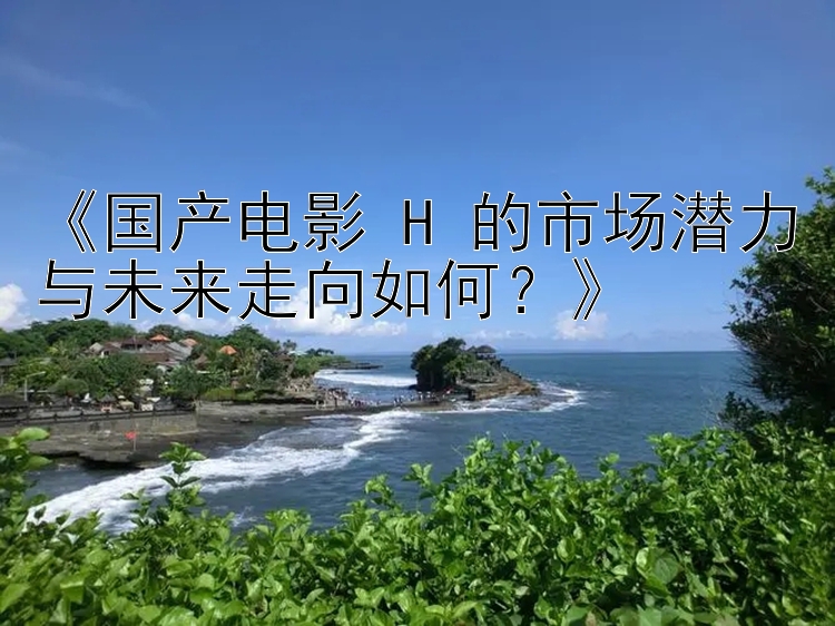 《国产电影 H 的市场潜力与未来走向如何？》