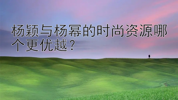 杨颖与杨幂的时尚资源哪个更优越？