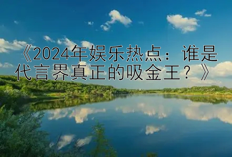 《2024年娱乐热点：谁是代言界真正的吸金王？》