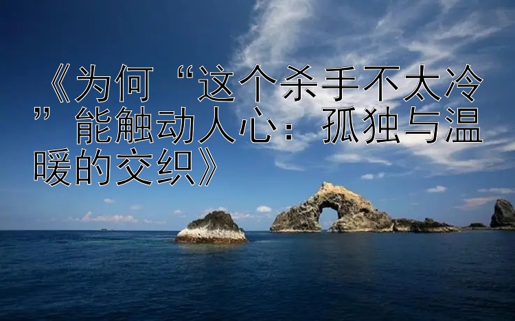 《为何“这个杀手不太冷”能触动人心：孤独与温暖的交织》