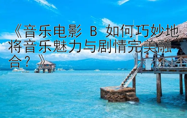 《音乐电影 B 如何巧妙地将音乐魅力与剧情完美融合？》