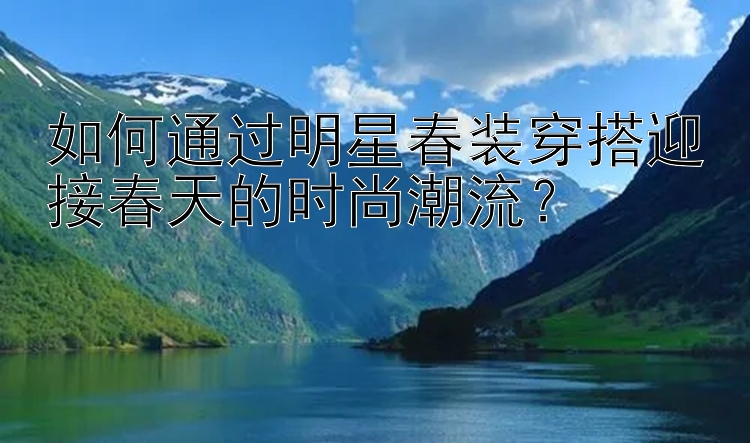 如何通过明星春装穿搭迎接春天的时尚潮流？