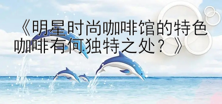 《明星时尚咖啡馆的特色咖啡有何独特之处？》