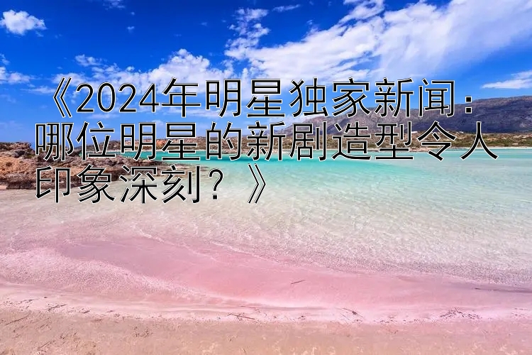 《2024年明星独家新闻：哪位明星的新剧造型令人印象深刻？》