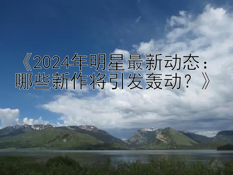 《2024年明星最新动态：哪些新作将引发轰动？》