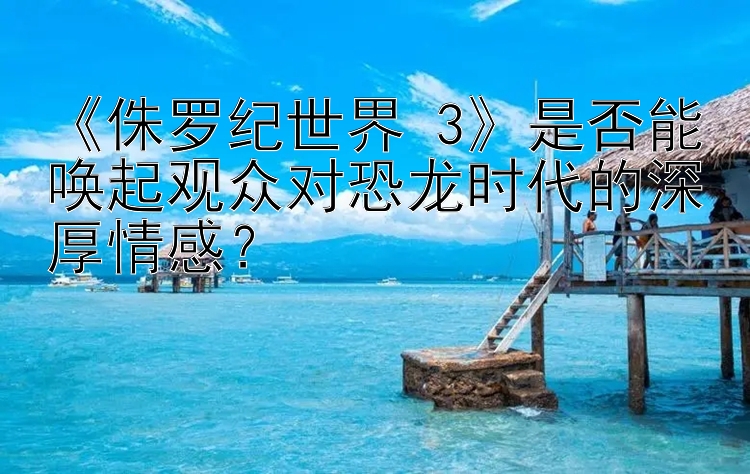 《侏罗纪世界 3》是否能唤起观众对恐龙时代的深厚情感？