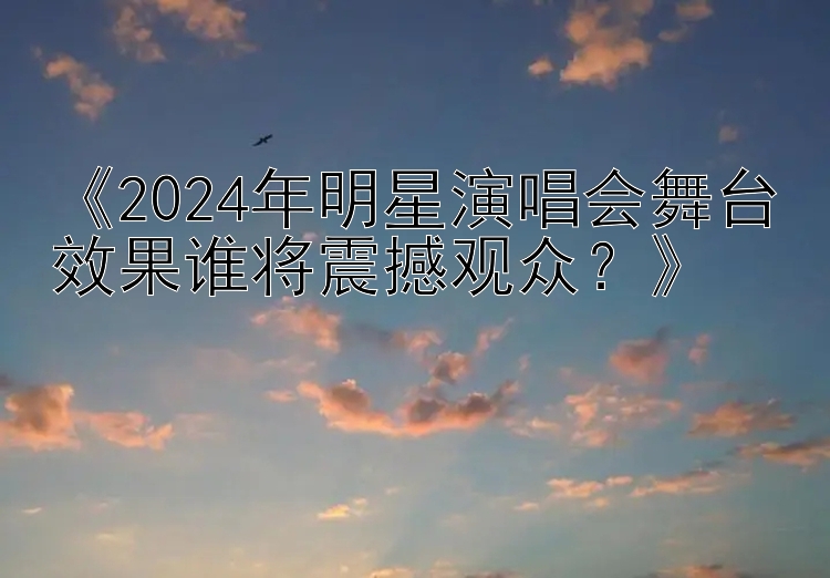 《2024年明星演唱会舞台效果谁将震撼观众？》