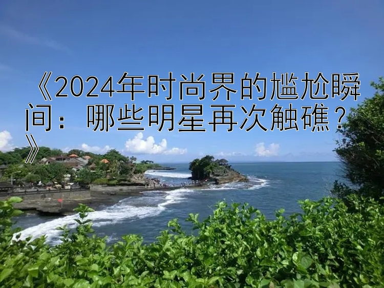 《2024年时尚界的尴尬瞬间：哪些明星再次触礁？》