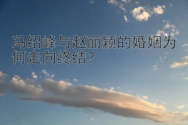 冯绍峰与赵丽颖的婚姻为何走向终结？