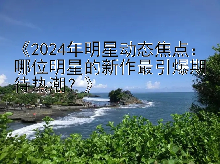 《2024年明星动态焦点：哪位明星的新作最引爆期待热潮？》