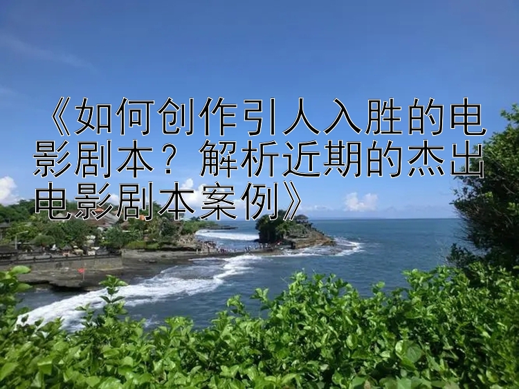 《如何创作引人入胜的电影剧本？解析近期的杰出电影剧本案例》