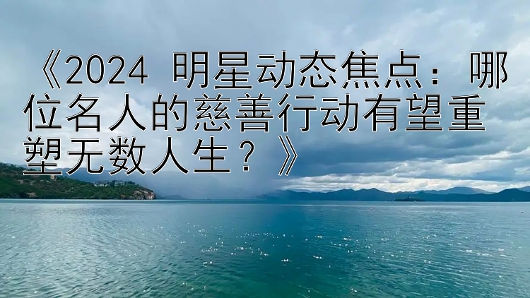 《2024 明星动态焦点：哪位名人的慈善行动有望重塑无数人生？》