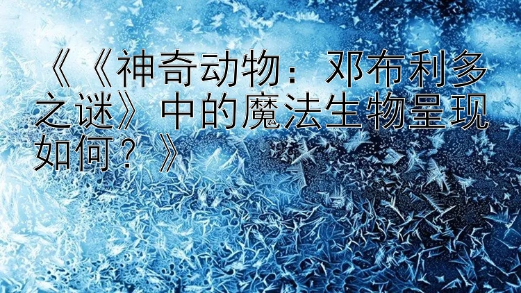 《《神奇动物：邓布利多之谜》中的魔法生物呈现如何？》