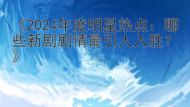 《2024年度明星热点：哪些新剧剧情最引人入胜？》