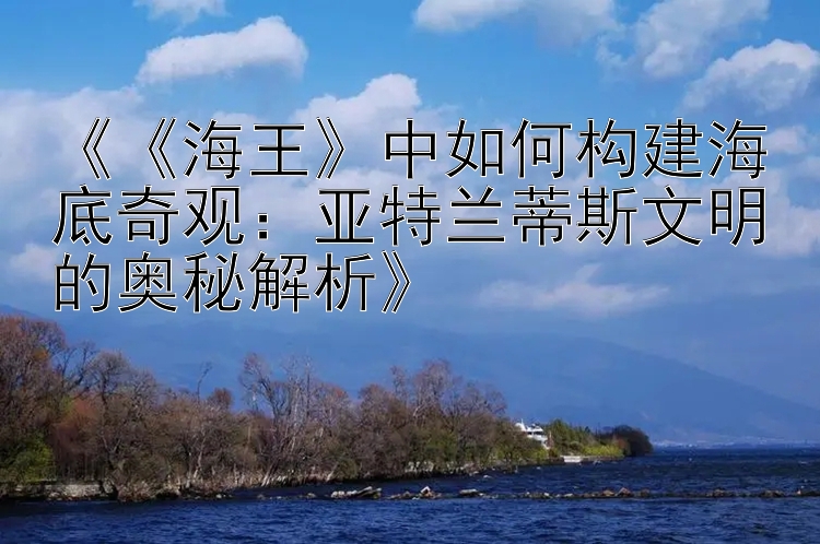 《《海王》中如何构建海底奇观：亚特兰蒂斯文明的奥秘解析》