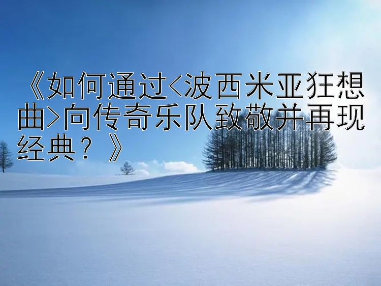 《如何通过<波西米亚狂想曲>向传奇乐队致敬并再现经典？》