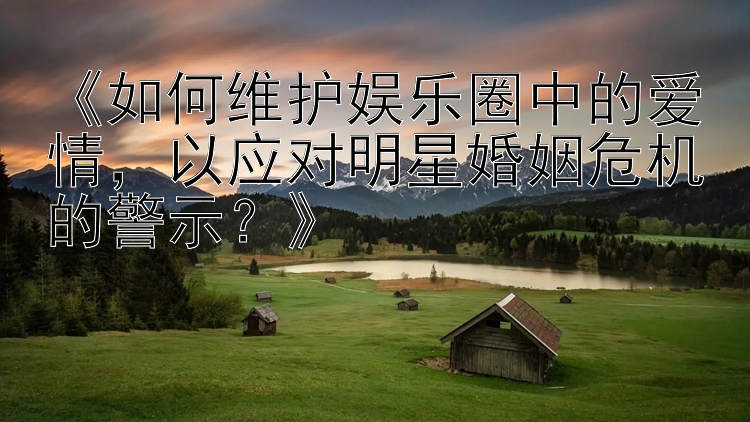 《如何维护娱乐圈中的爱情，以应对明星婚姻危机的警示？》