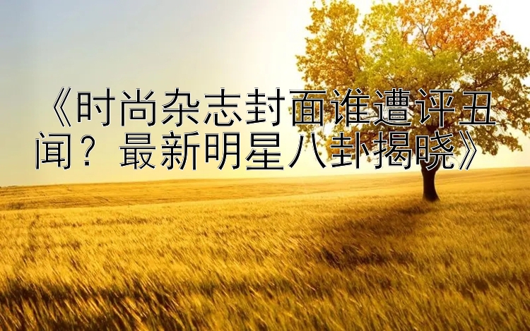 《时尚杂志封面谁遭评丑闻？最新明星八卦揭晓》