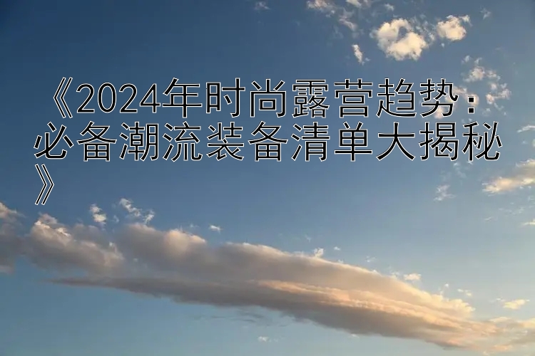 《2024年时尚露营趋势：必备潮流装备清单大揭秘》