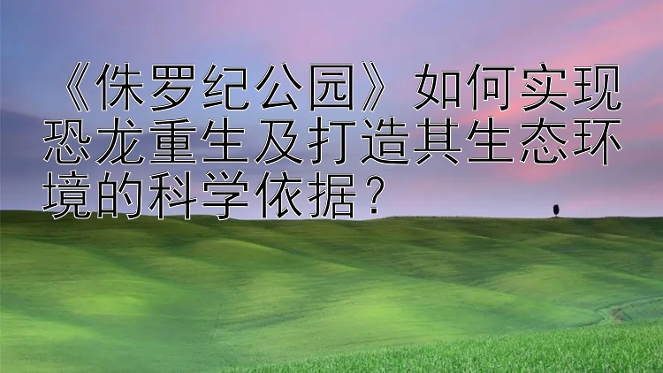 《侏罗纪公园》如何实现恐龙重生及打造其生态环境的科学依据？