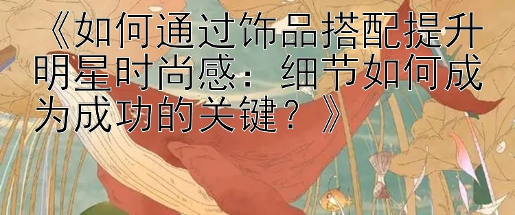 《如何通过饰品搭配提升明星时尚感：细节如何成为成功的关键？》