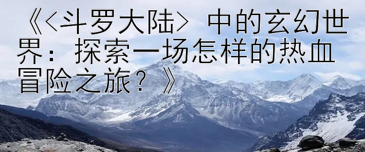 《<斗罗大陆> 中的玄幻世界：探索一场怎样的热血冒险之旅？》