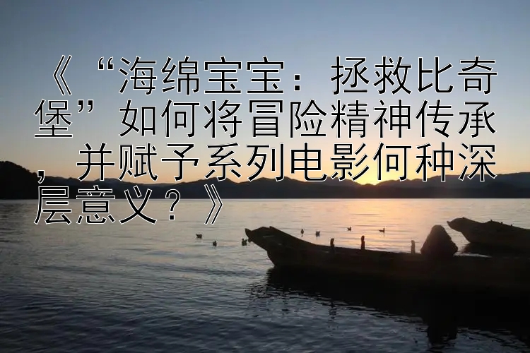 《“海绵宝宝：拯救比奇堡”如何将冒险精神传承，并赋予系列电影何种深层意义？》