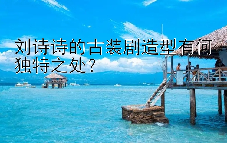 刘诗诗的古装剧造型有何独特之处？