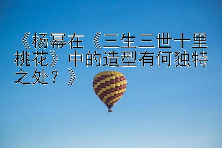 《杨幂在《三生三世十里桃花》中的造型有何独特之处？》